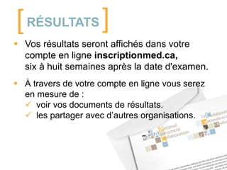[ RÉSULTATS ]
 Vos résultats seront affichés dans votre
compte en ligne inscriptionmed.ca,
six à huit semaines après la date d'examen.
 À travers de votre compte en ligne vous serez
en mesure de :
 voir vos documents de résultats.
 les partager avec d’autres organisations.

 