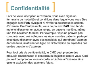 [ Confidentialité ]
Lors de votre inscription à l’examen, vous avez signé un
formulaire de modalités et conditions dans lequel vous vous êtes
engagés à ne PAS divulguer ni révéler à quiconque le contenu
d’examen. En d’autres mots, vous ne pouvez PAS discuter du
matériel d’examen en aucun temps, en aucune manière, même
une fois l’examen terminé. Par exemple, vous ne pouvez pas
comparer avec vos collègues les réponses des patients, partager
le contenu d’examen avec des candidats qui prendront l’examen
dans le futur, ni afficher en ligne de l’information au sujet des cas
ou des questions d’examen.
Pour tout bris de confidentialité, le CMC peut prendre des
mesures disciplinaires et des recours en justice contre vous. Ceci
pourrait comprendre vous accorder un échec à l’examen ainsi
qu’une exclusion des examens futurs.

 