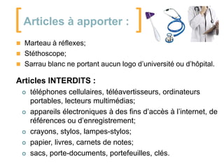 [

Articles à apporter :

]

 Marteau à réflexes;
 Stéthoscope;
 Sarrau blanc ne portant aucun logo d’université ou d’hôpital.

Articles INTERDITS :








téléphones cellulaires, téléavertisseurs, ordinateurs
portables, lecteurs multimédias;
appareils électroniques à des fins d’accès à l’internet, de
références ou d’enregistrement;
crayons, stylos, lampes-stylos;
papier, livres, carnets de notes;
sacs, porte-documents, portefeuilles, clés.

 