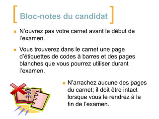 [

Bloc-notes du candidat

]



N’ouvrez pas votre carnet avant le début de
l’examen.



Vous trouverez dans le carnet une page
d’étiquettes de codes à barres et des pages
blanches que vous pourrez utiliser durant
l’examen.


N’arrachez aucune des pages
du carnet; il doit être intact
lorsque vous le rendrez à la
fin de l’examen.

 
