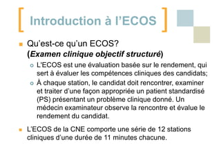 [ Introduction à l’ECOS ]


Qu’est-ce qu’un ECOS?
(Examen clinique objectif structuré)






L'ECOS est une évaluation basée sur le rendement, qui
sert à évaluer les compétences cliniques des candidats;
À chaque station, le candidat doit rencontrer, examiner
et traiter d’une façon appropriée un patient standardisé
(PS) présentant un problème clinique donné. Un
médecin examinateur observe la rencontre et évalue le
rendement du candidat.

L’ECOS de la CNE comporte une série de 12 stations
cliniques d’une durée de 11 minutes chacune.

 