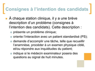 [

Consignes à l’intention des candidats


À chaque station clinique, il y a une brève
description d’un problème (consignes à
l’intention des candidats). Cette description :







présente un problème clinique;
oriente l’interaction avec un patient standardisé (PS);
demande d’accomplir une tâche, telle que recueillir
l’anamnèse, procéder à un examen physique ciblé,
et/ou répondre aux inquiétudes du patient;
indique si le médecin examinateur posera des
questions au signal de huit minutes.

]

 