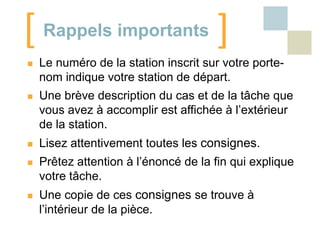 [ Rappels importants ]


Le numéro de la station inscrit sur votre portenom indique votre station de départ.



Une brève description du cas et de la tâche que
vous avez à accomplir est affichée à l’extérieur
de la station.



Lisez attentivement toutes les consignes.



Prêtez attention à l’énoncé de la fin qui explique
votre tâche.



Une copie de ces consignes se trouve à
l’intérieur de la pièce.

 