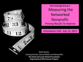 Peer Exchange Group 2:  Measuring the Networked Nonprofit:  Proving Results To Improve Orientation Call:  July 13, 2011 Beth Kanter, Visiting Scholar, Social Media and Nonprofits The David and Lucile Packard Foundation Organizational Effectiveness Program 