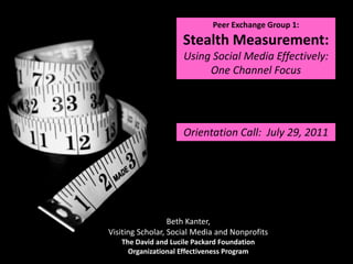 Peer Exchange Group 1: Stealth Measurement: Using Social Media Effectively: One Channel Focus  Orientation Call:  July 29, 2011 Beth Kanter, Visiting Scholar, Social Media and Nonprofits The David and Lucile Packard Foundation Organizational Effectiveness Program 