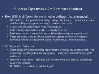 Success Tips from a 2nd Semester Student
• How ESC is different for me vs. other colleges I have attended:
• Offers different approaches to study: independent study, residencies, classes,
and the ability to use prior learning experience for credit.
• Class sizes are smaller than what I was used to.
• ESC is heavy into written work. Get ready to write!
• Professors are very assessable to you (through making an appointment).
• There are many ways to obtain academic support: Director of Academic
Support; Learning Coaches; Peer Coaches; Workshops, & Online Resources.
• Strategies for Success:
• I best utilize my academic time requirements by using the computer lab. On
weekends I use the public library system. Find your own best “study spot”
and times!
• Develop a study plan – this plan will become your best asset to completing
your work on time.
• Do NOT ever be afraid to ask for help!!!!!
 