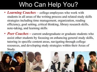 Who Can Help You?
• Learning Coaches – college employees who work with
students in all areas of the writing process and related study skills
strategies including time management, organization, reading
efficiency, goal setting, critical thinking, library research skills,
note-taking, and learning skills.
• Peer Coaches – current undergraduate or graduate students who
assist other students by focusing on enhancing general study skills,
tutoring in specific content areas, navigating through college
resources, and developing study strategies within their Areas of
Study.
 