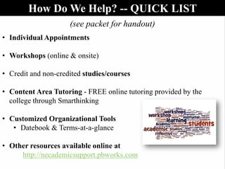 (see packet for handout)
• Individual Appointments
• Workshops (online & onsite)
• Credit and non-credited studies/courses
• Content Area Tutoring - FREE online tutoring provided by the
college through Smarthinking
• Customized Organizational Tools
• Datebook & Terms-at-a-glance
• Other resources available online at
http://necademicsupport.pbworks.com
How Do We Help? -- QUICK LIST
 