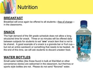NutritionBREAKFASTBreakfast will once again be offered to all students—free of charge—in the classrooms.  SNACKThe high demand of the 5th grade schedule does not allow a long, structured time for snack.  Three or so minutes will be offered daily between subjects for students to eat “one” snack item that is not to be shared.  A good example of a snack is a granola bar or fruit cup—but not an entire sandwich or something that needs to be heated.  At the end of this time, we will ask students to discard uneaten food.  WATER BOTTLESSmall water bottles (like those found in bulk at Wal-Mart or other convenience stores) are welcomed in the classroom, but thermos or sports style bottles are not.  Please do not send “flavored” water.  