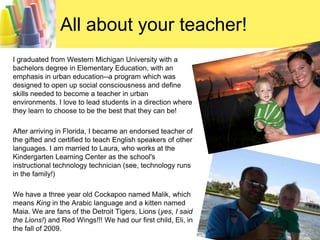 All about your teacher!I graduated from Western Michigan University with a bachelors degree in Elementary Education, with an emphasis in urban education--a program which was designed to open up social consciousness and define skills needed to become a teacher in urban environments. I love to lead students in a direction where they learn to choose to be the best that they can be!After arriving in Florida, I became an endorsed teacher of the gifted and certified to teach English speakers of other languages. I am married to Laura, who works at the Kindergarten Learning Center as the school's instructional technology technician (see, technology runs in the family!) We have a three year old Cockapoo named Malik, which means King in the Arabic language and a kitten named Maia. We are fans of the Detroit Tigers, Lions (yes, I said the Lions!) and Red Wings!!! We had our first child, Eli, in the fall of 2009.