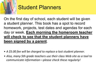Student PlannersOn the first day of school, each student will be given a student planner. This book has a spot to record homework, projects, test dates and agendas for each day or week. Each morning the homeroom teacher will check to see that the student planners have been signed by a parent. A $5.00 fee will be charged to replace a lost student planner.  Also, many 5th grade teachers use their class Web site as a tool to communicate information—please check these regularly!