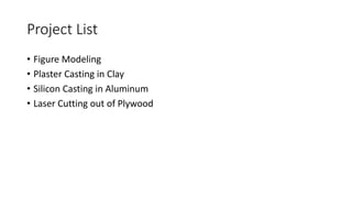 Project List
• Figure Modeling
• Plaster Casting in Clay
• Silicon Casting in Aluminum
• Laser Cutting out of Plywood
 