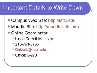 Important Details to Write Down Campus Web Site:  http://lattc.edu Moodle Site:  http://moodle.lattc.edu Online Coordinator: Linda Delzeit-McIntyre 213-763-3733 [email_address] Office: L-270 