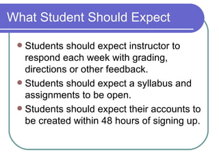 What Student Should Expect Students should expect instructor to respond each week with grading, directions or other feedback. Students should expect a syllabus and assignments to be open. Students should expect their accounts to be created within 48 hours of signing up. 