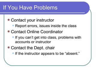 If You Have Problems Contact your instructor Report errors, issues inside the class Contact Online Coordinator If you can’t get into class, problems with accounts or instructor Contact the Dept. chair If the instructor appears to be “absent.” 