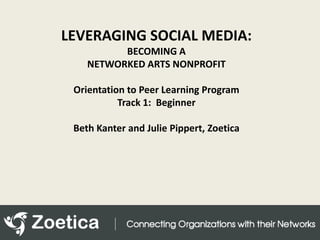 LEVERAGING SOCIAL MEDIA:  BECOMING A NETWORKED ARTS NONPROFIT Orientation to Peer Learning Program Track 1:  Beginner Beth Kanter and Julie Pippert, Zoetica 