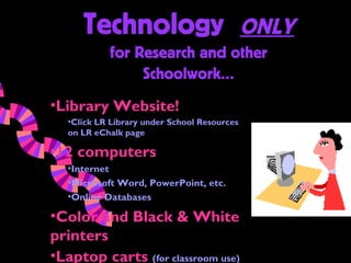 Technology                              ONLY
            for Research and other
                 Schoolwork…
•Library Website!
   •Click LR Library under School Resources
   on LR eChalk page

•12 computers
   •Internet
   •Microsoft Word, PowerPoint, etc.
   •Online Databases

•Color and Black & White
printers
•Laptop carts (for classroom use)
 