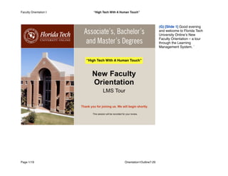(G) [Slide 1] Good evening
and welcome to Florida Tech
University Onlineʼs New
Faculty Orientation – a tour
through the Learning
Management System. `
Faculty Orientation I “High Tech With A Human Touch”
Page 1/19
 Orientation1Outline7-29
“High Tech With A Human Touch”
 