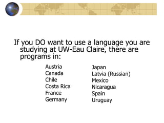 You can even go to non-English speaking countries and study in English. Bulgaria, Costa Rica/ Nicaragua, Czech Republic, Italy, Japan, Latvia, the Netherlands, Mexico(Summer/Business), South Korea, Sweden, Thailand