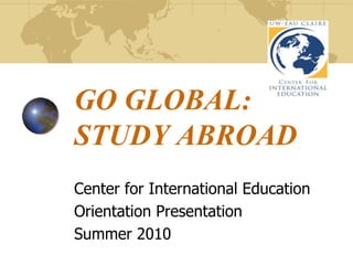 GO GLOBAL:STUDY ABROAD Center for International Education Orientation Presentation Summer 2010 