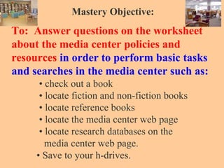 Mastery Objective: To:  Answer questions on the worksheet about the media center policies and   resources  in order to perform basic tasks   and searches in the media center such as:   • check out a book   • locate fiction and non-fiction books   • locate reference books   • locate the media center web page   • locate research databases on the   media center web page.   • Save to your h-drives. 