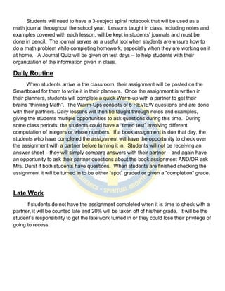 Students will need to have a 3-subject spiral notebook that will be used as a
math journal throughout the school year. Lessons taught in class, including notes and
examples covered with each lesson, will be kept in students’ journals and must be
done in pencil. The journal serves as a useful tool when students are unsure how to
do a math problem while completing homework, especially when they are working on it
at home. A Journal Quiz will be given on test days – to help students with their
organization of the information given in class.

Daily Routine
       When students arrive in the classroom, their assignment will be posted on the
Smartboard for them to write it in their planners. Once the assignment is written in
their planners, students will complete a quick Warm-up with a partner to get their
brains “thinking Math”. The Warm-Ups consists of 5 REVIEW questions and are done
with their partners. Daily lessons will then be taught through notes and examples,
giving the students multiple opportunities to ask questions during this time. During
some class periods, the students could have a “timed test” involving different
computation of integers or whole numbers. If a book assignment is due that day, the
students who have completed the assignment will have the opportunity to check over
the assignment with a partner before turning it in. Students will not be receiving an
answer sheet – they will simply compare answers with their partner – and again have
an opportunity to ask their partner questions about the book assignment AND/OR ask
Mrs. Durst if both students have questions. When students are finished checking the
assignment it will be turned in to be either “spot” graded or given a "completion" grade.


Late Work
      If students do not have the assignment completed when it is time to check with a
partner, it will be counted late and 20% will be taken off of his/her grade. It will be the
student’s responsibility to get the late work turned in or they could lose their privilege of
going to recess.
 