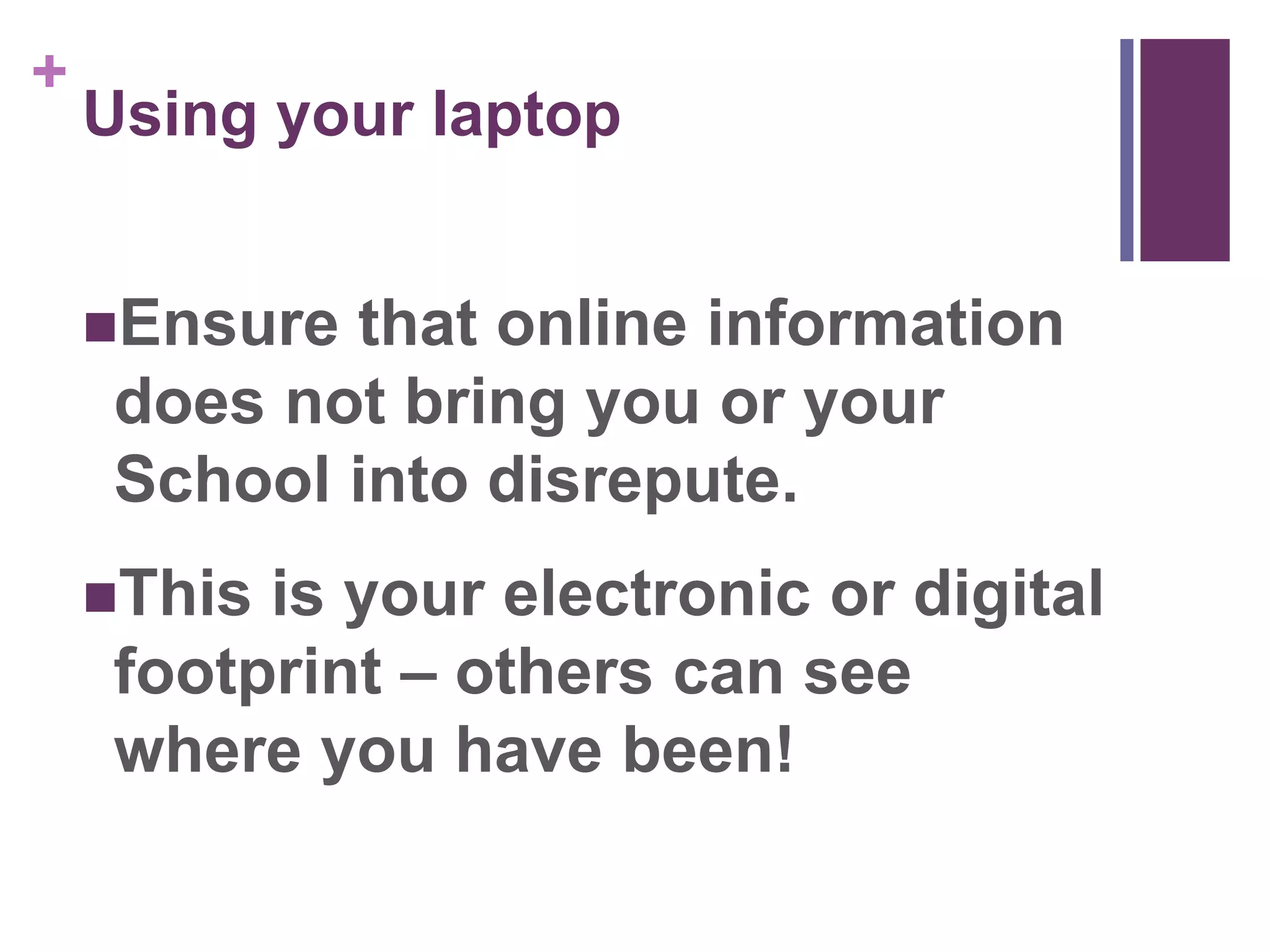 + 
Using your laptop 
Ensure that online information 
does not bring you or your 
School into disrepute. 
This is your electronic or digital 
footprint – others can see 
where you have been! 
 