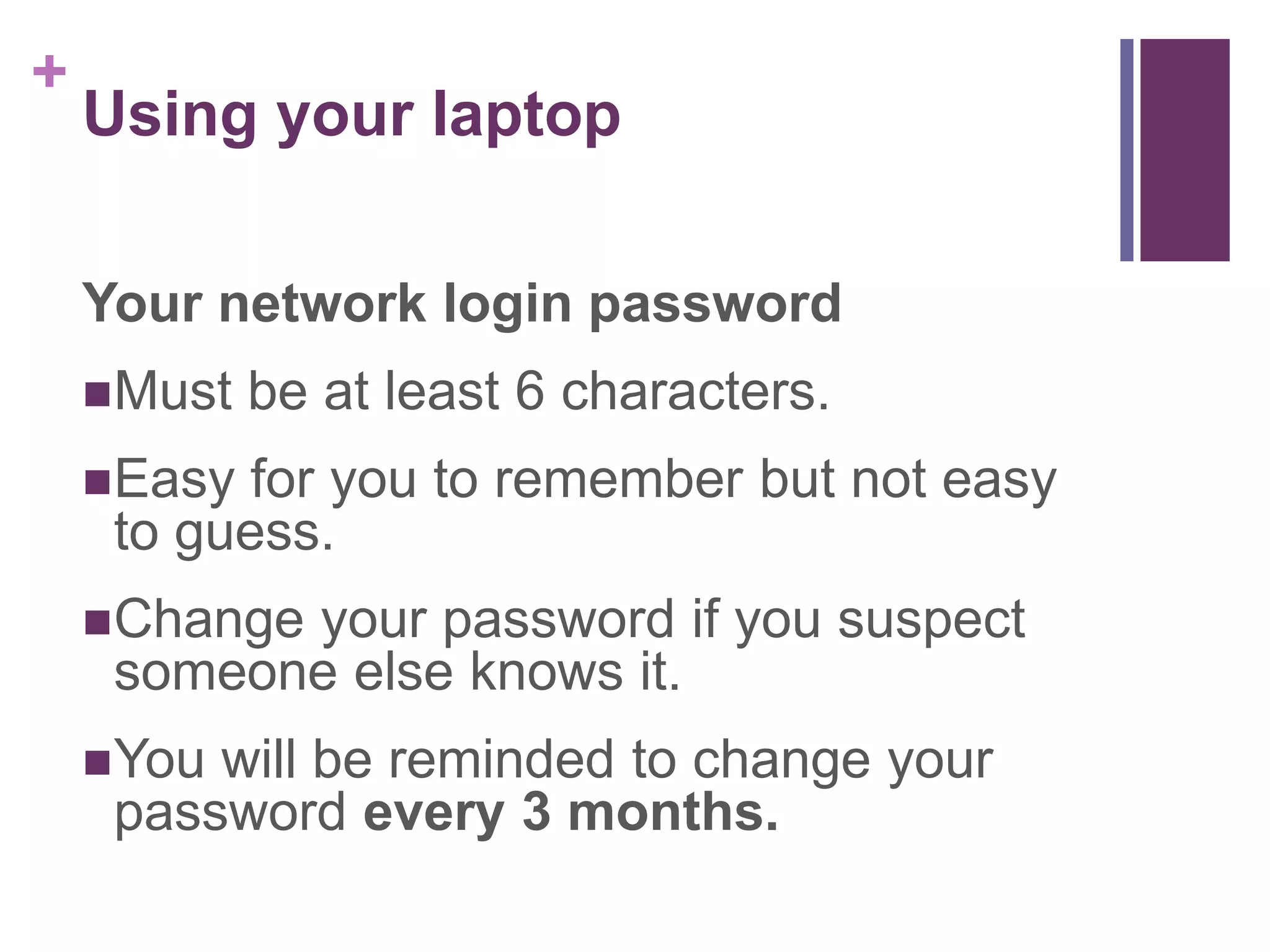 + 
Using your laptop 
Your network login password 
Must be at least 6 characters. 
Easy for you to remember but not easy 
to guess. 
Change your password if you suspect 
someone else knows it. 
You will be reminded to change your 
password every 3 months. 
 