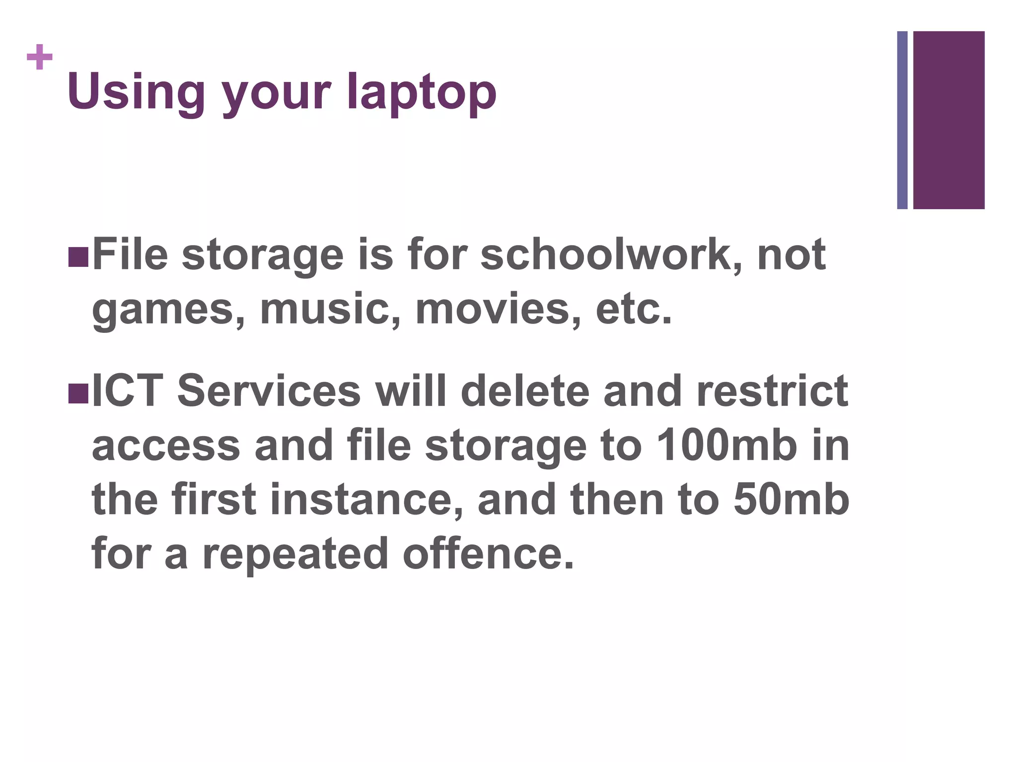 + 
Using your laptop 
File storage is for schoolwork, not 
games, music, movies, etc. 
ICT Services will delete and restrict 
access and file storage to 100mb in 
the first instance, and then to 50mb 
for a repeated offence. 
 