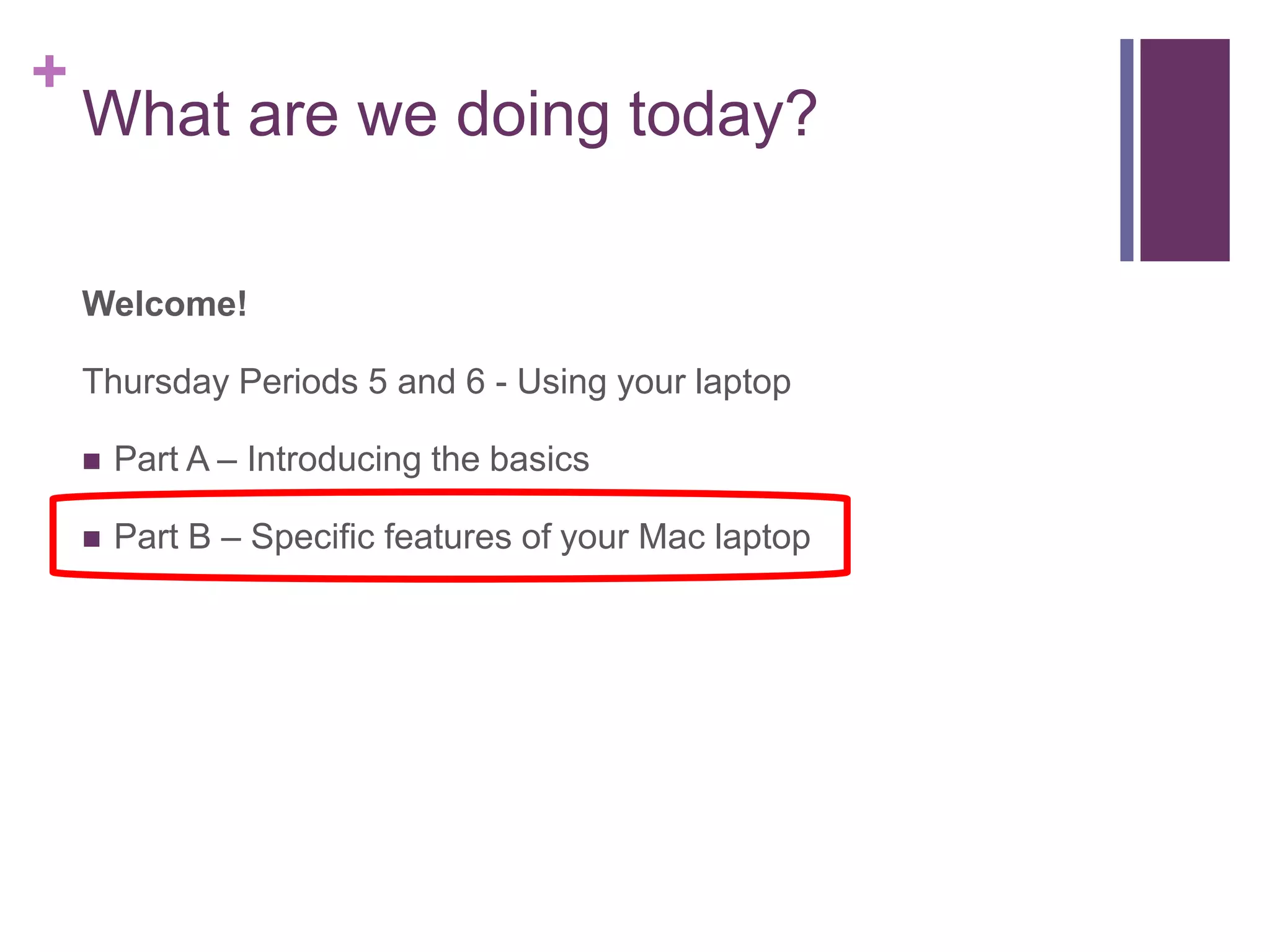 + 
What are we doing today? 
Welcome! 
Thursday Periods 5 and 6 - Using your laptop 
 Part A – Introducing the basics 
 Part B – Specific features of your Mac laptop 
 