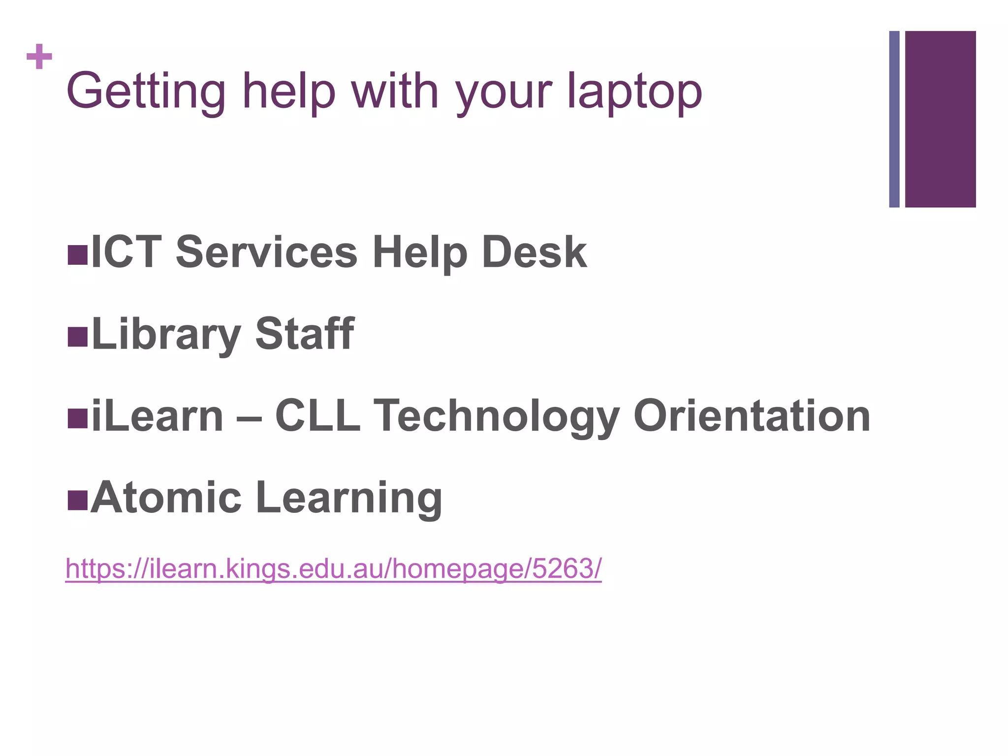 + 
Getting help with your laptop 
ICT Services Help Desk 
Library Staff 
iLearn – CLL Technology Orientation 
Atomic Learning 
https://ilearn.kings.edu.au/homepage/5263/ 
 
