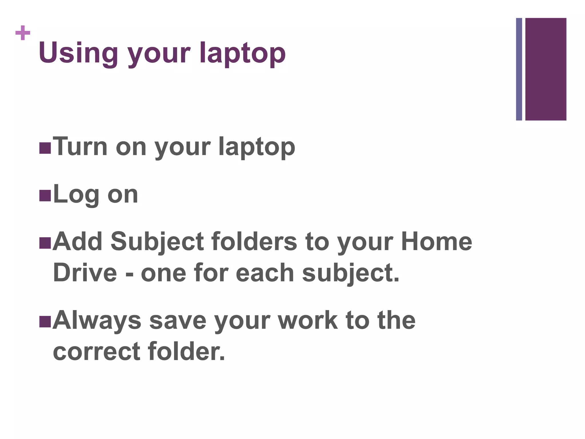 + 
Using your laptop 
Turn on your laptop 
Log on 
Add Subject folders to your Home 
Drive - one for each subject. 
Always save your work to the 
correct folder. 
 