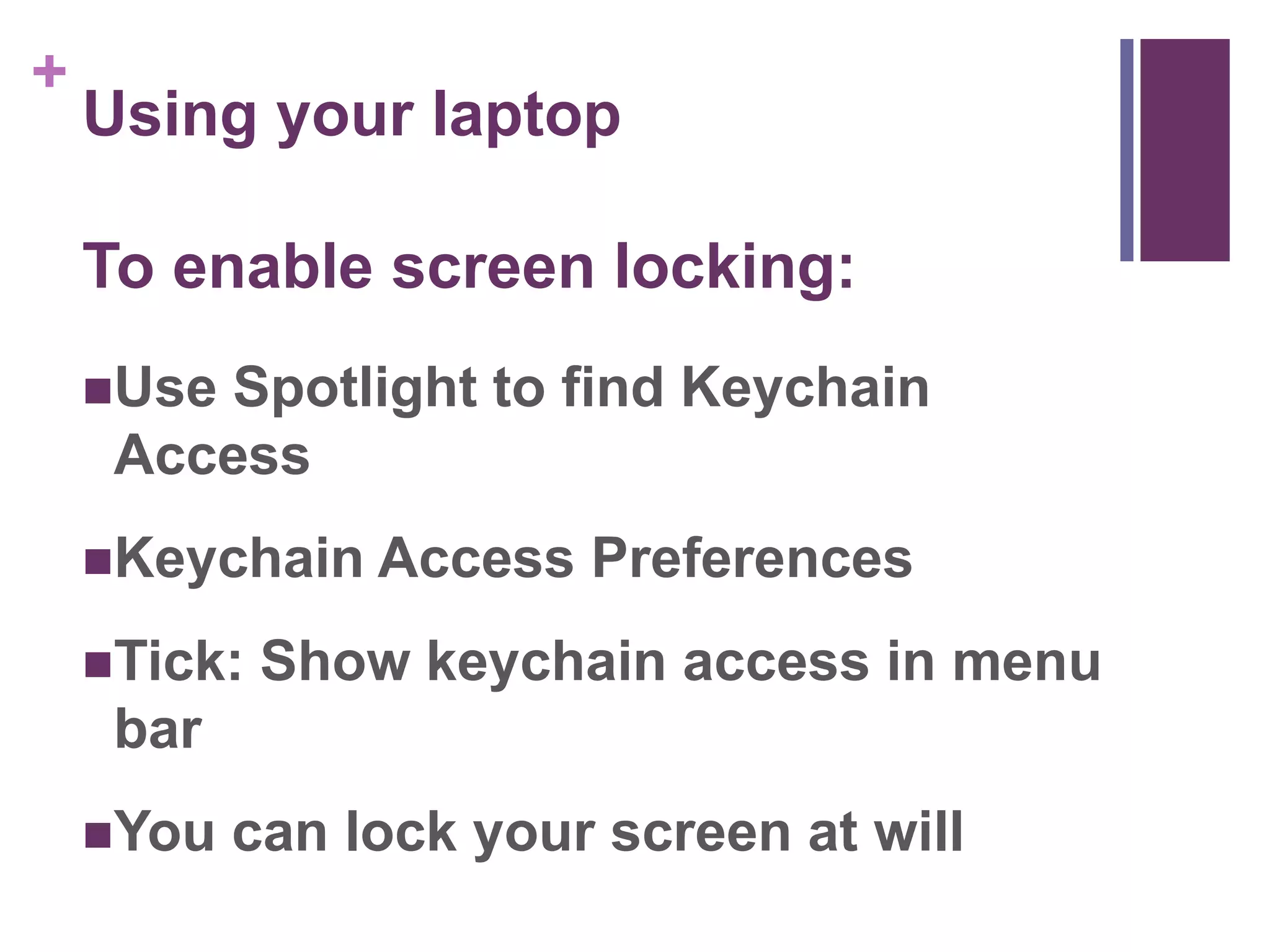 + 
Using your laptop 
To enable screen locking: 
Use Spotlight to find Keychain 
Access 
Keychain Access Preferences 
Tick: Show keychain access in menu 
bar 
You can lock your screen at will 
 
