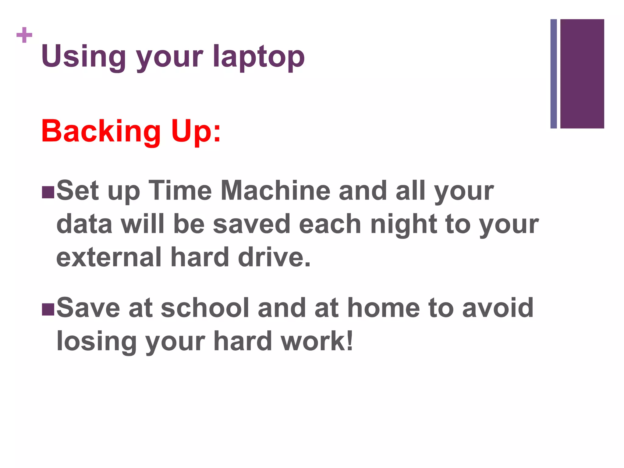 + 
Using your laptop 
Backing Up: 
Set up Time Machine and all your 
data will be saved each night to your 
external hard drive. 
Save at school and at home to avoid 
losing your hard work! 
