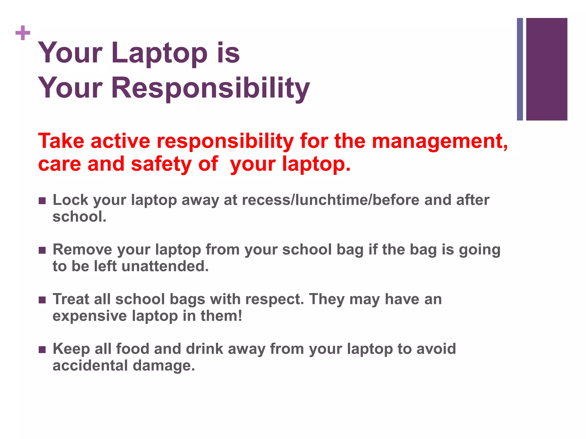 + 
Your Laptop is 
Your Responsibility 
Take active responsibility for the management, 
care and safety of your laptop. 
 Lock your laptop away at recess/lunchtime/before and after 
school. 
 Remove your laptop from your school bag if the bag is going 
to be left unattended. 
 Treat all school bags with respect. They may have an 
expensive laptop in them! 
 Keep all food and drink away from your laptop to avoid 
accidental damage. 
 