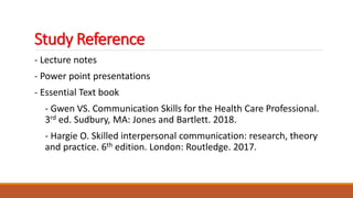 Study Reference
- Lecture notes
- Power point presentations
- Essential Text book
- Gwen VS. Communication Skills for the Health Care Professional.
3rd ed. Sudbury, MA: Jones and Bartlett. 2018.
- Hargie O. Skilled interpersonal communication: research, theory
and practice. 6th edition. London: Routledge. 2017.
 