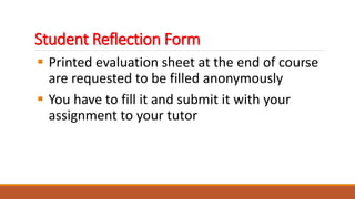 Student Reflection Form
 Printed evaluation sheet at the end of course
are requested to be filled anonymously
 You have to fill it and submit it with your
assignment to your tutor
 