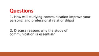 Questions
1. How will studying communication improve your
personal and professional relationships?
2. Discuss reasons why the study of
communication is essential?
 