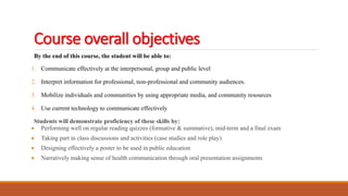 Course overall objectives
By the end of this course, the student will be able to:
1. Communicate effectively at the interpersonal, group and public level
2. Interpret information for professional, non-professional and community audiences.
3. Mobilize individuals and communities by using appropriate media, and community resources
4. Use current technology to communicate effectively
Students will demonstrate proficiency of these skills by:
 Performing well on regular reading quizzes (formative & summative), mid-term and a final exam
 Taking part in class discussions and activities (case studies and role play)
 Designing effectively a poster to be used in public education
 Narratively making sense of health communication through oral presentation assignments
 