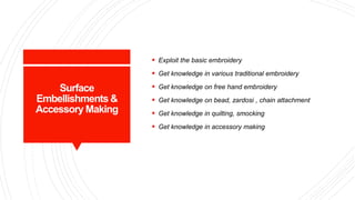 Surface
Embellishments &
Accessory Making
 Exploit the basic embroidery
 Get knowledge in various traditional embroidery
 Get knowledge on free hand embroidery
 Get knowledge on bead, zardosi , chain attachment
 Get knowledge in quilting, smocking
 Get knowledge in accessory making
 