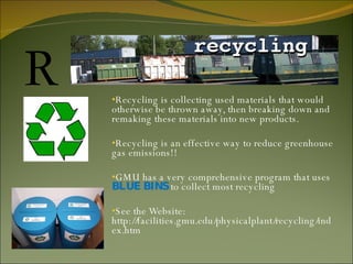 Recycling is collecting used materials that would otherwise be thrown away, then breaking down and remaking these materials into new products.  Recycling is an effective way to reduce greenhouse gas emissions!! GMU has a very comprehensive program that uses  BLUE BINS   to collect most recycling See the Website: http://facilities.gmu.edu/physicalplant/recycling/index.htm R 