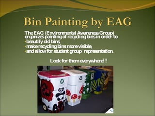 The EAG (Environmental Awareness Group) organizes painting of recycling bins in order to: beautify old bins,  make recycling bins more visible,  and allow for student group  representation.  Look for them everywhere!!! 