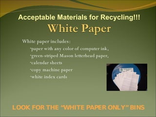 White paper includes: paper with any color of computer ink,  green-striped Mason letterhead paper,  calendar sheets  copy machine paper  white index cards LOOK FOR THE “WHITE PAPER ONLY” BINS Acceptable Materials for Recycling!!! 