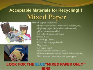 Mixed paper includes: all envelopes (white, windowed, colored, etc,)  all glossy paper (both white and colored,)  gift wrap (non metallic)  All colored paper and flyers Sticky Notes Paper Egg Crates Cereal boxes (paperboard) Magazines All paper bags! manila folders  and envelopes all books (remove covers from hardback books) Waxy cartons (without plastic pour spout) LOOK FOR THE  BLUE “MIXED PAPER ONLY” BINS Acceptable Materials for Recycling!!! 