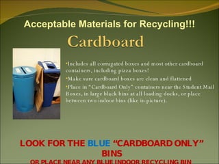 Includes all corrugated boxes and most other cardboard  containers, including pizza boxes! Make sure cardboard boxes are clean and flattened Place in “Cardboard Only” containers near the Student Mail Boxes, in large black bins at all loading docks, or place between two indoor bins (like in picture). LOOK FOR THE  BLUE  “CARDBOARD ONLY” BINS OR PLACE NEAR ANY BLUE INDOOR RECYCLING BIN  Acceptable Materials for Recycling!!! 