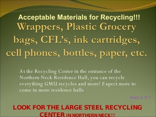 At the Recycling Center in the entrance of the Northern Neck Residence Hall, you can recycle everything GMU recycles and more! Expect more to come in more residence halls LOOK FOR THE LARGE STEEL RECYCLING CENTER  IN NORTHERN NECK!!! Acceptable Materials for Recycling!!! Back to R-T 