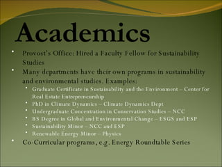 Academics Provost’s Office: Hired a Faculty Fellow for Sustainability Studies Many departments have their own programs in sustainability and environmental studies. Examples: Graduate Certificate in Sustainability and the Environment – Center for Real Estate Entrepreneurship PhD in Climate Dynamics – Climate Dynamics Dept Undergraduate Concentration in Conservation Studies – NCC  BS Degree in Global and Environmental Change – ESGS and ESP Sustainability Minor – NCC and ESP Renewable Energy Minor – Physics Co-Curricular programs, e.g. Energy Roundtable Series 