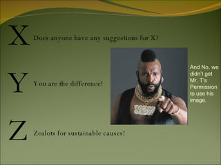 X Y Z Does anyone have any suggestions for X? You are the difference! Zealots for sustainable causes! And No, we didn’t get Mr. T’s Permission to use his image. 