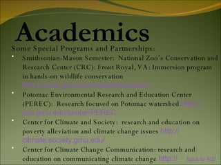 Academics Some Special Programs and Partnerships: Smithsonian-Mason Semester:  National Zoo’s Conservation and Research Center (CRC): Front Royal, VA: Immersion program in hands-on wildlife conservation http:// mccs.gmu.edu/masonSemester /   Potomac Environmental Research and Education Center (PEREC):  Research focused on Potomac watershed  http:// cos.gmu.edu /center/PEREC   Center for Climate and Society:  research and education on poverty alleviation and climate change issues  http:// climate.society.gmu.edu /   Center for Climate Change Communication: research and education on communicating climate change  http:// www.climatechangecommunication.org /   Back to A-D 