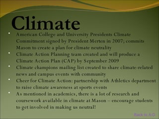 Climate American College and University Presidents Climate Commitment signed by President Merten in 2007; commits Mason to create a plan for climate neutrality Climate Action Planning team created and will produce a Climate Action Plan (CAP) by September 2009 Climate champions mailing list created to share climate-related news and campus events with community Cheer for Climate Action: partnership with Athletics department to raise climate awareness at sports events As mentioned in academics, there is a lot of research and coursework available in climate at Mason – encourage students to get involved in making us neutral! Back to A-D 